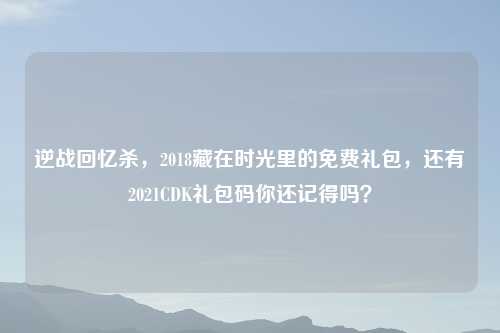 逆战回忆杀，2018藏在时光里的免费礼包，还有2021CDK礼包码你还记得吗？