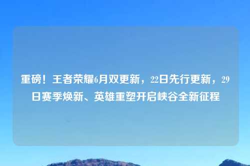 重磅！王者荣耀6月双更新，22日先行更新，29日赛季焕新、英雄重塑开启峡谷全新征程