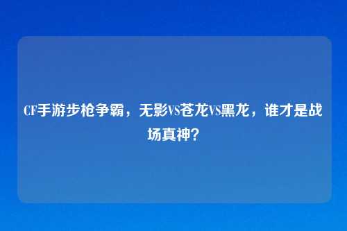 CF手游步枪争霸,无影VS苍龙VS黑龙,谁才是战场真神?