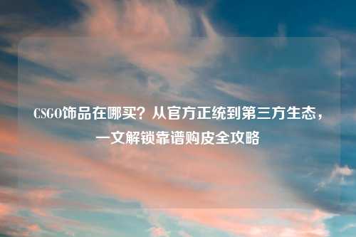 CSGO饰品在哪买？从官方正统到第三方生态，一文解锁靠谱购皮全攻略