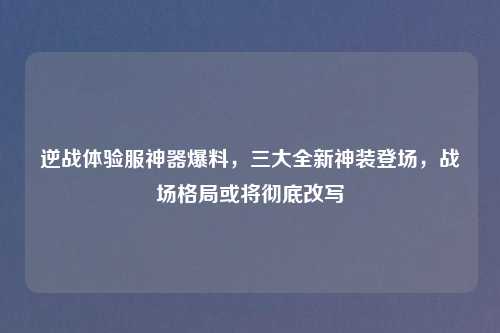 逆战体验服神器爆料，三大全新神装登场，战场格局或将彻底改写