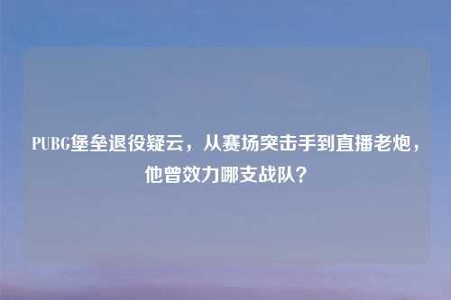 PUBG堡垒退役疑云，从赛场突击手到直播老炮，他曾效力哪支战队？