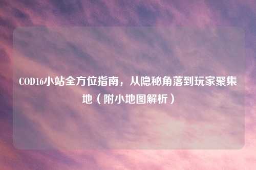 COD16小站全方位指南，从隐秘角落到玩家聚集地（附小地图解析）