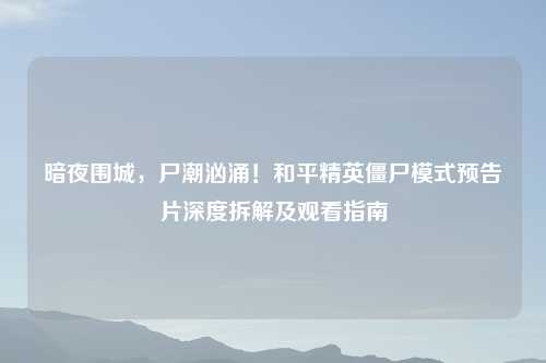 暗夜围城，尸潮汹涌！和平精英僵尸模式预告片深度拆解及观看指南