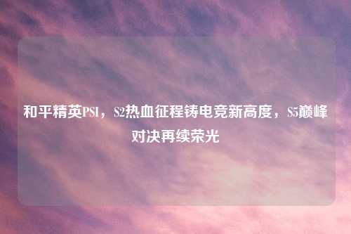 和平精英PSI，S2热血征程铸电竞新高度，S5巅峰对决再续荣光