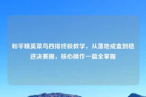 和平精英菜鸟四排终极教学，从落地成盒到稳进决赛圈，核心操作一篇全掌握