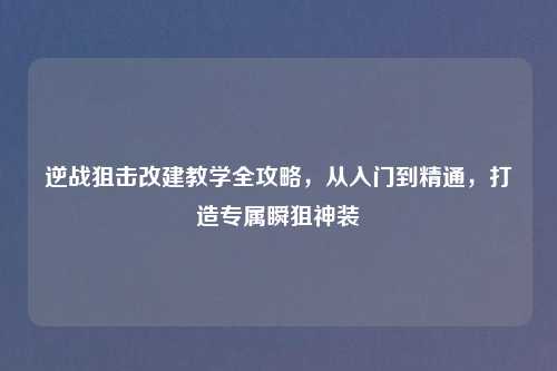逆战狙击改建教学全攻略，从入门到精通，打造专属瞬狙神装