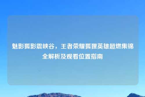 魅影狐影震峡谷，王者荣耀狐狸英雄超燃集锦全解析及观看位置指南