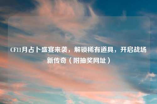 CF11月占卜盛宴来袭，解锁稀有道具，开启战场新传奇（附抽奖网址）