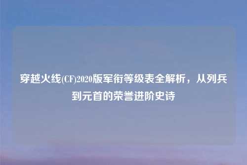 穿越火线(CF)2020版军衔等级表全解析，从列兵到元首的荣誉进阶史诗