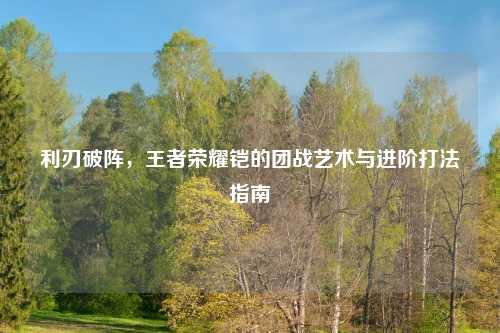 利刃破阵，王者荣耀铠的团战艺术与进阶打法指南