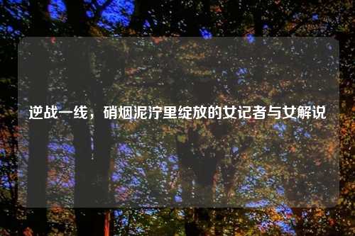 逆战一线，硝烟泥泞里绽放的女记者与女解说