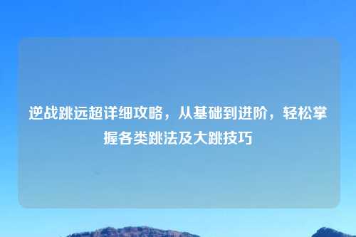逆战跳远超详细攻略，从基础到进阶，轻松掌握各类跳法及大跳技巧