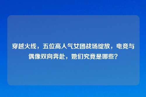 穿越火线，五位高人气女团战场绽放，电竞与偶像双向奔赴，她们究竟是哪些？
