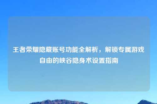 王者荣耀隐藏账号功能全解析，解锁专属游戏自由的峡谷隐身术设置指南