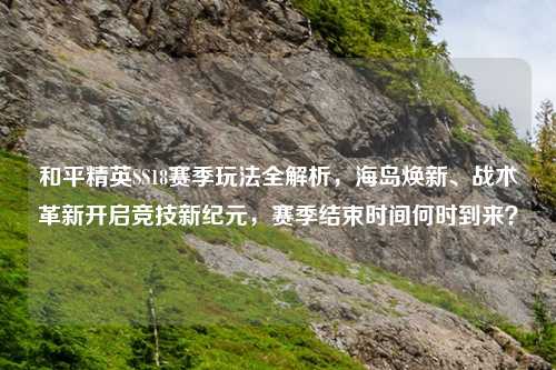 和平精英SS18赛季玩法全解析，海岛焕新、战术革新开启竞技新纪元，赛季结束时间何时到来？