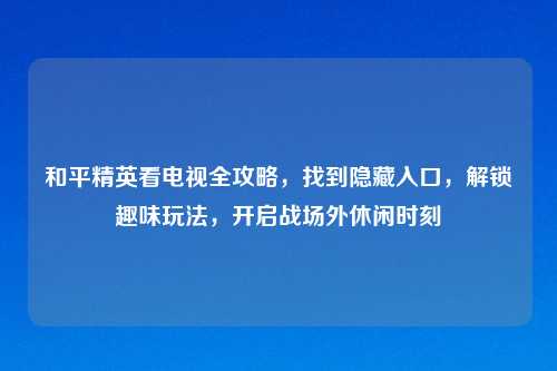 和平精英看电视全攻略，找到隐藏入口，解锁趣味玩法，开启战场外休闲时刻