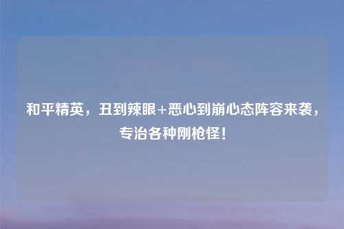 和平精英，丑到辣眼+恶心到崩心态阵容来袭，专治各种刚枪怪！
