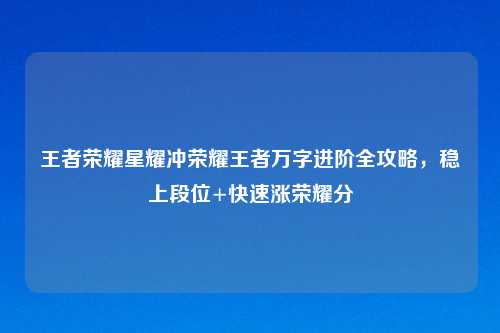 王者荣耀星耀冲荣耀王者万字进阶全攻略，稳上段位+快速涨荣耀分