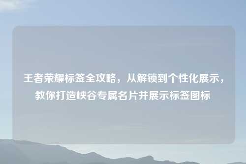 王者荣耀标签全攻略，从解锁到个性化展示，教你打造峡谷专属名片并展示标签图标