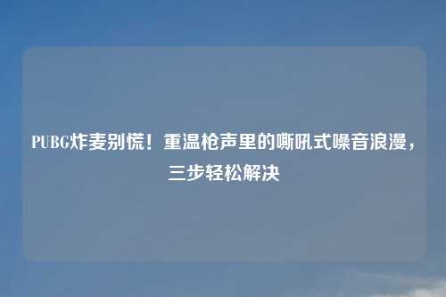 PUBG炸麦别慌！重温枪声里的嘶吼式噪音浪漫，三步轻松解决