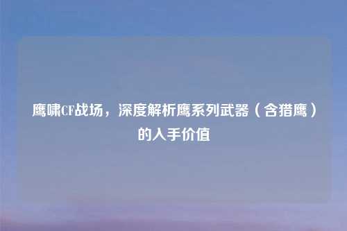 鹰啸CF战场，深度解析鹰系列武器（含猎鹰）的入手价值