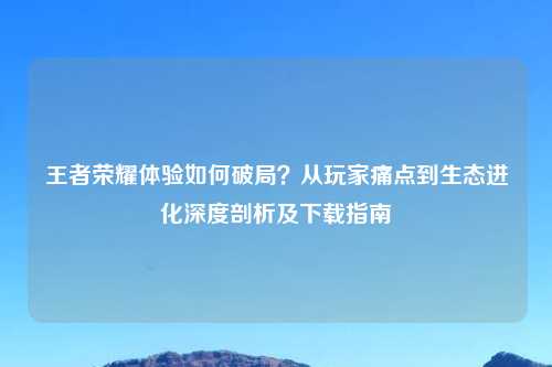 王者荣耀体验如何破局？从玩家痛点到生态进化深度剖析及下载指南