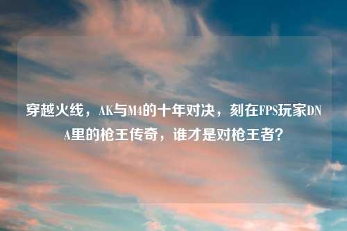 穿越火线，AK与M4的十年对决，刻在FPS玩家DNA里的枪王传奇，谁才是对枪王者？