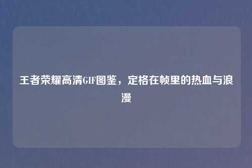 王者荣耀高清GIF图鉴，定格在帧里的热血与浪漫