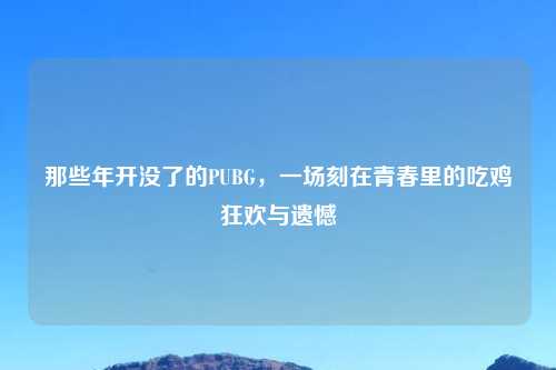 那些年开没了的PUBG，一场刻在青春里的吃鸡狂欢与遗憾