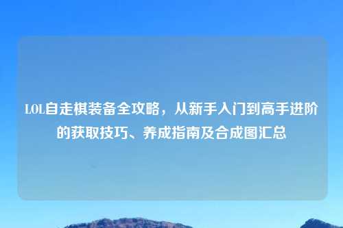 LOL自走棋装备全攻略，从新手入门到高手进阶的获取技巧、养成指南及合成图汇总