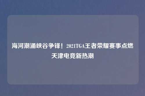 海河潮涌峡谷争锋！2021TGA王者荣耀赛事点燃天津电竞新热潮