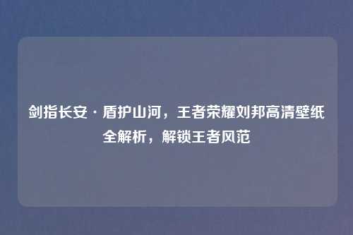 剑指长安·盾护山河，王者荣耀刘邦高清壁纸全解析，解锁王者风范