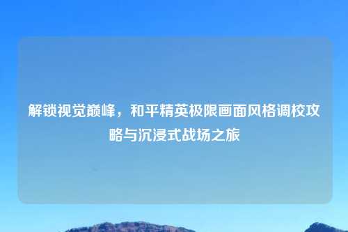 解锁视觉巅峰，和平精英极限画面风格调校攻略与沉浸式战场之旅