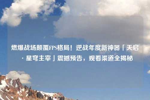 燃爆战场颠覆FPS格局！逆战年度新神器「天启·星穹主宰」震撼预告，观看渠道全揭秘