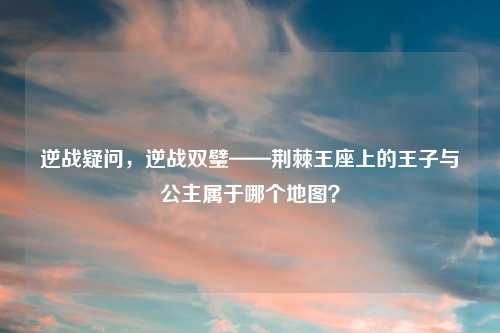 逆战疑问，逆战双璧——荆棘王座上的王子与公主属于哪个地图？