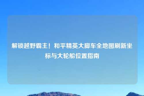解锁越野霸主！和平精英大脚车全地图刷新坐标与大轮船位置指南