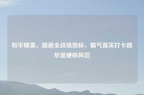 和平精英，踏遍全战场地标，霸气真实打卡图尽显硬核风范