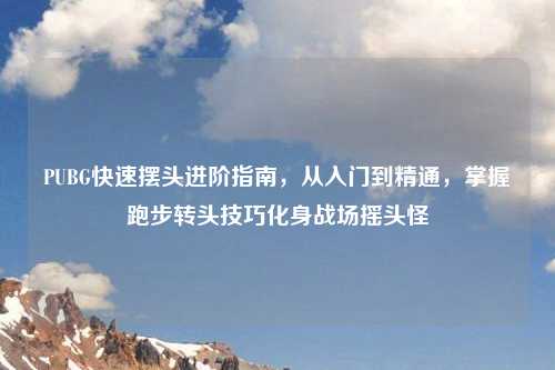 PUBG快速摆头进阶指南，从入门到精通，掌握跑步转头技巧化身战场摇头怪