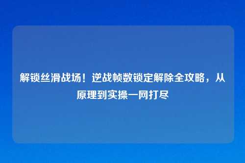 解锁丝滑战场！逆战帧数锁定解除全攻略，从原理到实操一网打尽