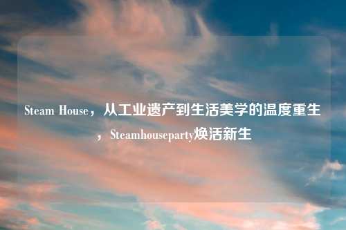 Steam House，从工业遗产到生活美学的温度重生，Steamhouseparty焕活新生
