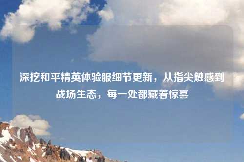 深挖和平精英体验服细节更新，从指尖触感到战场生态，每一处都藏着惊喜