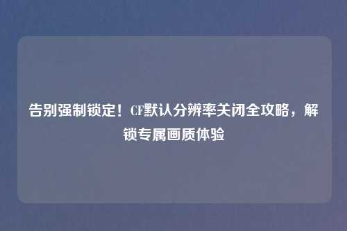 告别强制锁定！CF默认分辨率关闭全攻略，解锁专属画质体验