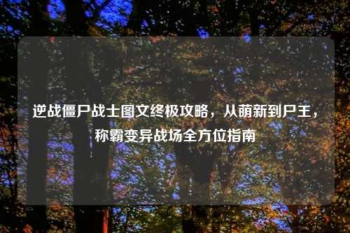 逆战僵尸战士图文终极攻略，从萌新到尸王，称霸变异战场全方位指南