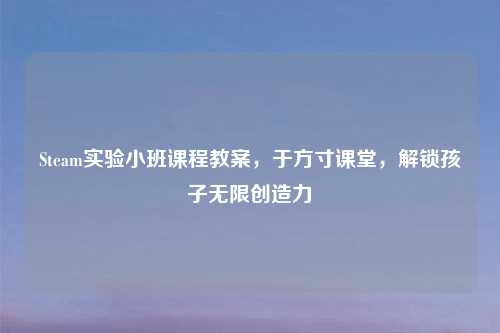 Steam实验小班课程教案，于方寸课堂，解锁孩子无限创造力