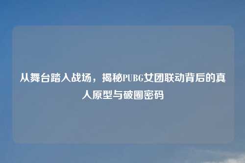 从舞台踏入战场，揭秘PUBG女团联动背后的真人原型与破圈密码