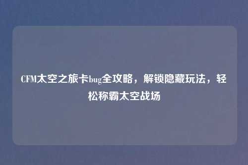 CFM太空之旅卡bug全攻略，解锁隐藏玩法，轻松称霸太空战场