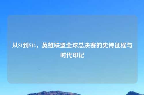 从S1到S14，英雄联盟全球总决赛的史诗征程与时代印记