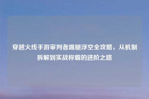 穿越火线手游审判者踢腿浮空全攻略，从机制拆解到实战称霸的进阶之路