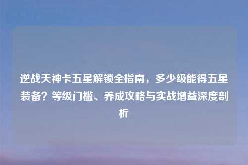 逆战天神卡五星解锁全指南，多少级能得五星装备？等级门槛、养成攻略与实战增益深度剖析